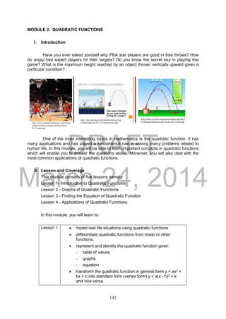 DRAFT
March 24, 2014
142
MODULE 2. QUADRATIC FUNCTIONS
I. Introduction
Have you ever asked yourself why PBA star players are good in free throws? How
do angry bird expert players hit their targets? Do you know the secret key in playing this
game? What is the maximum height reached by an object thrown vertically upward given a
particular condition?
One of the most interesting topics in mathematics is the quadratic function. It has
many applications and has played a fundamental role in solving many problems related to
human life. In this module, you will be able to learn important concepts in quadratic functions
which will enable you to answer the questions above. Moreover, you will also deal with the
most common applications of quadratic functions.
II. Lesson and Coverage
This module consists of five lessons namely:
Lesson 1- Introduction to Quadratic Functions
Lesson 2 - Graphs of Quadratic Functions
Lesson 3 - Finding the Equation of Quadratic Function
Lesson 4 - Applications of Quadratic Functions
In this module, you will learn to:
Lesson 1  model real life situations using quadratic functions
 differentiate quadratic functions from linear or other
functions.
 represent and identify the quadratic function given
- table of values
- graphs
- equation
 transform the quadratic function in general form y = ax2
+
bx + c into standard form (vertex form) y = a(x - h)2
+ k
and vice versa.
http://www.popularmechanics.com/cm/po
pularmechanics/images/y6/free-throw-
0312-mdn.jpg
http://web.mnstate.edu/lindaas/phys160/lab/S
ims/projectileMotion.gif -throw-0312-mdn.jpg
http://sites.davidson.edu/mathmovement/wp
content/uploads/2011/11/trajectories.png
 