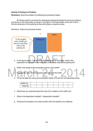 DRAFT
March 24, 2014
148
Activity 2 Parking Lot Problem
Directions: Solve the problem by following the procedure below.
Mr Santos wants to enclose the rectangular parking lot beside his house by putting a
wire fence on the three sides as shown in the figure. If the total length of the wire is 80 m,
find the dimension of the parking lot that will enclose a maximum area.
Directions. Follow the procedure below:
a. In the figure above, if we let w be the width and l be the length, what is the
expression for the sum of the measures of the three sides of the parking lot?
b. What is the length of the rectangle in terms of the width?
c. Express the area (A) of the parking lot in terms of the width.
d. Fill up the table by having some possible values of w and the corresponding areas.
Width (w)
Area (A)
e. What have you observed about the area (A) in relation to the width (w)?
f. What is the dependent variable? independent variable?
g. Compare the equation of a linear function with the equation you obtained.
Parking lot
Housew
l
To the graphic
artist, kindly put
fences on the three
sides of the
parking lot
 