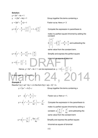 DRAFT
March 24, 2014
152
Solution:
y = 3x2
– 4x + 1
y = (3x2
– 4x) + 1 Group together the terms containing x
y = 3(x2
–
3
4
x) + 1 Factor out a. Here a = 3
y = 3















2
2
3
2
3
4
xx + 1 - 3
2
3
2






Compete the expression in parenthesis to
make it a perfect square trinomial by adding the
constant
3
9
4
3
3
2
3
2
3
4
2
2



















=
3
4
and subtracting the
same value from the constant term.
y = 3 






9
4
3
42
xx + 1 - 





3
4
Simplify and express the perfect square
trinomial as square of binomial
y = 3
2
3
2






x -
3
1
Hence, y = 3x2
– 4x + 1 can be expressed as y = 3
2
3
2






x -
3
1
.
In this case, h =
3
2
and k = -
3
1
.
Example 2
Rewrite f (x) = ax2
+bx + c in the form f(x) = a(x - h)2
+ k.
y =   cbxax 2
Group together the terms containing x
y = a cx
a
b
x 





2
Factor out a. Here a = 1.
y = a
a
b
c
a
b
x
a
b
x
44
2
2
2
2






 Compete the expression in the parenthesis to
make it a perfect square trinomial by adding a
constant a
2
2






a
b
=
a
b
4
2
and subtracting the
same value from the constant term
y = a
a
bac
a
b
x
4
4
2
22







 Simplify and express the perfect square
trinomial as square of binomial
 