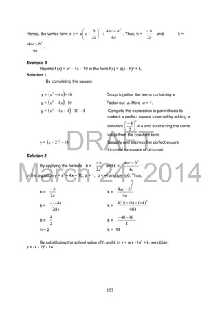 DRAFT
March 24, 2014
153
Hence, the vertex form is y = a
a
bac
a
b
x
4
4
2
22







 . Thus, h =
a
b
2

and k =
a
bac
4
4 2

.
Example 3
Rewrite f (x) = x2
– 4x – 10 in the form f(x) = a(x - h)2
+ k.
Solution 1
By completing the square:
y =   1042
 xx Group together the terms containing x
y =   1042
 xx Factor out a. Here a = 1.
y =   410442
 xx Compete the expression in parenthesis to
make it a perfect square trinomial by adding a
constant
2
2
4





 
= 4 and subtracting the same
value from the constant term.
y =   142
2
x Simplify and express the perfect square
trinomial as square of binomial.
Solution 2
By applying the formula h =
a
b
2

and k =
a
bac
4
4 2

:
In the equation y = x2
– 4x – 10, a = 1, b = -4 and c = -10. Thus,
h =
a
b
2

k =
a
bac
4
4 2

h =
)1(2
)4(
k =
)1(4
)4()10)(1(4 2

h =
2
4
k =
4
1640 
h = 2 k = -14
By substituting the solved value of h and k in y = a(x - h)2
+ k, we obtain
y = (x - 2)2
- 14 .
 