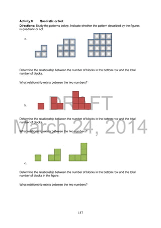 DRAFT
March 24, 2014
157
Activity 8 Quadratic or Not
Directions: Study the patterns below. Indicate whether the pattern described by the figures
is quadratic or not.
a.
Determine the relationship between the number of blocks in the bottom row and the total
number of blocks.
What relationship exists between the two numbers?
b.
Determine the relationship between the number of blocks in the bottom row and the total
number of blocks.
What relationship exists between the two numbers?
c.
Determine the relationship between the number of blocks in the bottom row and the total
number of blocks in the figure.
What relationship exists between the two numbers?
 