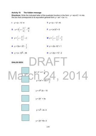 DRAFT
March 24, 2014
159
Activity 10 The hidden message
Directions: Write the indicated letter of the quadratic function in the form y = a(x-h)2
+ k into
the box that corresponds to its equivalent general form y = ax2
+ bx + c.
I y = (x - 1)2
-4 T y = (x – 1)2
-16
S y = 2
8
49
4
5
2






x F y = (x-3)2
+ 5
E y = 2
3
2
2






x M y =
2
3
2
1
2






x
A y = 3(x + 2)2
-
2
1
U y = -2(x -3)2
+ 1
N y = (x - 0)2 – 36 H y = 2(x + 1)2
- 2
DIALOG BOX:
y = x2
–x +
4
7
y = 3x2
+ 12x +
2
23
y = x2- 2x – 15
y = 2x2
+ 4x
y = x2 - 2x -3
y = 2x2
+5x -3
 