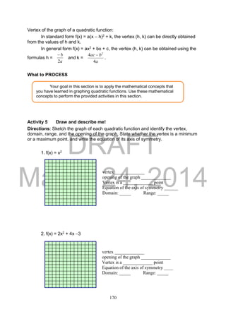 DRAFT
March 24, 2014
170
Vertex of the graph of a quadratic function:
In standard form f(x) = a(x – h)2 + k, the vertex (h, k) can be directly obtained
from the values of h and k.
In general form f(x) = ax2 + bx + c, the vertex (h, k) can be obtained using the
formulas h =
a
b
2

and k =
a
bac
4
4 2

.
What to PROCESS
Activity 5 Draw and describe me!
Directions: Sketch the graph of each quadratic function and identify the vertex,
domain, range, and the opening of the graph, State whether the vertex is a minimum
or a maximum point, and write the equation of its axis of symmetry.
1. f(x) = x2
2. f(x) = 2x2 + 4x –3
Your goal in this section is to apply the mathematical concepts that
you have learned in graphing quadratic functions. Use these mathematical
concepts to perform the provided activities in this section.
vertex _____________
opening of the graph _____________
Vertex is a _____________ point
Equation of the axis of symmetry ______
Domain: _____ Range: _____
vertex _____________
opening of the graph _____________
Vertex is a _____________ point
Equation of the axis of symmetry ____
Domain: _____ Range: _____
 