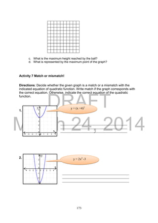 DRAFT
March 24, 2014
173
c. What is the maximum height reached by the ball?
d. What is represented by the maximum point of the graph?
Activity 7 Match or mismatch!
Directions: Decide whether the given graph is a match or a mismatch with the
indicated equation of quadratic function. Write match if the graph corresponds with
the correct equation. Otherwise, indicate the correct equation of the quadratic
function.
1.
2.
__________________________________________
__________________________________________
__________________________________________
__________________________________________
__________________________________________
__________________________________________
y = (x +4)2
x
y
y = 2x2
-3
y
x
 