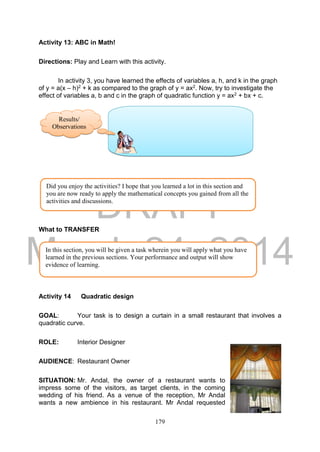 DRAFT
March 24, 2014
179
Activity 13: ABC in Math!
Directions: Play and Learn with this activity.
In activity 3, you have learned the effects of variables a, h, and k in the graph
of y = a(x – h)2 + k as compared to the graph of y = ax2. Now, try to investigate the
effect of variables a, b and c in the graph of quadratic function y = ax2 + bx + c.
What to TRANSFER
Activity 14 Quadratic design
GOAL: Your task is to design a curtain in a small restaurant that involves a
quadratic curve.
ROLE: Interior Designer
AUDIENCE: Restaurant Owner
SITUATION: Mr. Andal, the owner of a restaurant wants to
impress some of the visitors, as target clients, in the coming
wedding of his friend. As a venue of the reception, Mr Andal
wants a new ambience in his restaurant. Mr Andal requested
Did you enjoy the activities? I hope that you learned a lot in this section and
you are now ready to apply the mathematical concepts you gained from all the
activities and discussions.
In this section, you will be given a task wherein you will apply what you have
learned in the previous sections. Your performance and output will show
evidence of learning.
Results/
Observations
s
 
