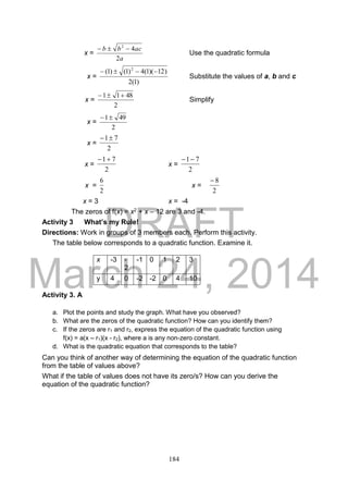 DRAFT
March 24, 2014
184
x =
a
acbb
2
42

Use the quadratic formula
x =
)1(2
)12)(1(4)1()1( 2

Substitute the values of a, b and c
x =
2
4811 
Simplify
x =
2
491
x =
2
71
x =
2
71
x =
2
71
x =
2
6
x =
2
8
x = 3 x = -4
The zeros of f(x) = x2 + x – 12 are 3 and -4.
Activity 3 What’s my Rule!
Directions: Work in groups of 3 members each. Perform this activity.
The table below corresponds to a quadratic function. Examine it.
Activity 3. A
a. Plot the points and study the graph. What have you observed?
b. What are the zeros of the quadratic function? How can you identify them?
c. If the zeros are r1 and r2, express the equation of the quadratic function using
f(x) = a(x – r1)(x - r2), where a is any non-zero constant.
d. What is the quadratic equation that corresponds to the table?
Can you think of another way of determining the equation of the quadratic function
from the table of values above?
What if the table of values does not have its zero/s? How can you derive the
equation of the quadratic function?
x -3 -
2
-1 0 1 2 3
y 4 0 -2 -2 0 4 10
 