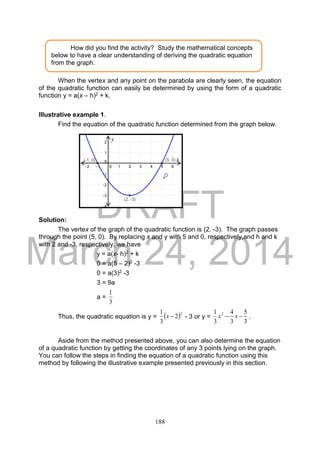 DRAFT
March 24, 2014
188
When the vertex and any point on the parabola are clearly seen, the equation
of the quadratic function can easily be determined by using the form of a quadratic
function y = a(x – h)2 + k.
Illustrative example 1.
Find the equation of the quadratic function determined from the graph below.
Solution:
The vertex of the graph of the quadratic function is (2, -3). The graph passes
through the point (5, 0). By replacing x and y with 5 and 0, respectively,and h and k
with 2 and -3, respectively, we have
y = a(x- h)2 + k
0 = a(5 – 2)2 -3
0 = a(3)2 -3
3 = 9a
a =
3
1
Thus, the quadratic equation is y =  2
2
3
1
x - 3 or y =
3
5
3
4
3
1 2
 xx .
Aside from the method presented above, you can also determine the equation
of a quadratic function by getting the coordinates of any 3 points lying on the graph.
You can follow the steps in finding the equation of a quadratic function using this
method by following the illustrative example presented previously in this section.
How did you find the activity? Study the mathematical concepts
below to have a clear understanding of deriving the quadratic equation
from the graph.
x
y
 