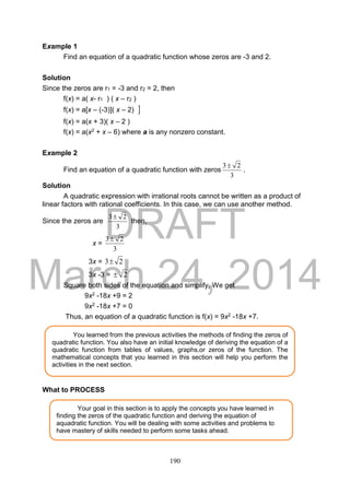 DRAFT
March 24, 2014
190
Example 1
Find an equation of a quadratic function whose zeros are -3 and 2.
Solution
Since the zeros are r1 = -3 and r2 = 2, then
f(x) = a( x- r1 ) ( x – r2 )
f(x) = a[x – (-3)]( x – 2) 
f(x) = a(x + 3)( x – 2 )
f(x) = a(x2 + x – 6) where a is any nonzero constant.
Example 2
Find an equation of a quadratic function with zeros
3
23
.
Solution
A quadratic expression with irrational roots cannot be written as a product of
linear factors with rational coefficients. In this case, we can use another method.
Since the zeros are
3
23
then,
x =
3
23
3x = 23
3x -3 = 2
Square both sides of the equation and simplify. We get
9x2 -18x +9 = 2
9x2 -18x +7 = 0
Thus, an equation of a quadratic function is f(x) = 9x2 -18x +7.
What to PROCESS
Your goal in this section is to apply the concepts you have learned in
finding the zeros of the quadratic function and deriving the equation of
aquadratic function. You will be dealing with some activities and problems to
have mastery of skills needed to perform some tasks ahead.
You learned from the previous activities the methods of finding the zeros of
quadratic function. You also have an initial knowledge of deriving the equation of a
quadratic function from tables of values, graphs,or zeros of the function. The
mathematical concepts that you learned in this section will help you perform the
activities in the next section.
 