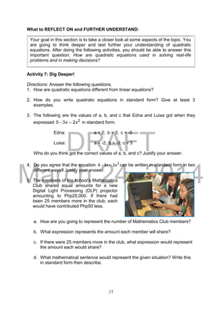 DRAFT
March 24, 2014
17
What to REFLECT ON and FURTHER UNDERSTAND:
Activity 7: Dig Deeper!
Directions: Answer the following questions.
1. How are quadratic equations different from linear equations?
2. How do you write quadratic equations in standard form? Give at least 3
examples.
3. The following are the values of a, b, and c that Edna and Luisa got when they
expressed 2
235 xx  in standard form.
Edna: a = 2; b = 3; c = -5
Luisa: a = -2; b = -3; c = 5
Who do you think got the correct values of a, b, and c? Justify your answer.
4. Do you agree that the equation 2
234 xx  can be written in standard form in two
different ways? Justify your answer.
5.
a. How are you going to represent the number of Mathematics Club members?
b. What expression represents the amount each member will share?
c. If there were 25 members more in the club, what expression would represent
the amount each would share?
d. What mathematical sentence would represent the given situation? Write this
in standard form then describe.
Your goal in this section is to take a closer look at some aspects of the topic. You
are going to think deeper and test further your understanding of quadratic
equations. After doing the following activities, you should be able to answer this
important question: How are quadratic equations used in solving real-life
problems and in making decisions?
The members of the school’s Mathematics
Club shared equal amounts for a new
Digital Light Processing (DLP) projector
amounting to Php25,000. If there had
been 25 members more in the club, each
would have contributed Php50 less.
 