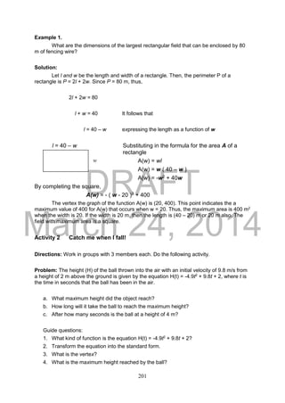 DRAFT
March 24, 2014
201
Example 1.
What are the dimensions of the largest rectangular field that can be enclosed by 80
m of fencing wire?
Solution:
Let l and w be the length and width of a rectangle. Then, the perimeter P of a
rectangle is P = 2l + 2w. Since P = 80 m, thus,
2l + 2w = 80
l + w = 40 It follows that
l = 40 – w expressing the length as a function of w
l = 40 – w Substituting in the formula for the area A of a
rectangle
A(w) = wl
A(w) = w ( 40 – w )
A(w) = -w2 + 40w
By completing the square,
A(w) = - ( w - 20 )2 + 400
The vertex the graph of the function A(w) is (20, 400). This point indicates the a
maximum value of 400 for A(w) that occurs when w = 20. Thus, the maximum area is 400 m2
when the width is 20. If the width is 20 m, then the length is (40 – 20) m or 20 m also. The
field with maximum area is a square.
Activity 2 Catch me when I fall!
Directions: Work in groups with 3 members each. Do the following activity.
Problem: The height (H) of the ball thrown into the air with an initial velocity of 9.8 m/s from
a height of 2 m above the ground is given by the equation H(t) = -4.9t2
+ 9.8t + 2, where t is
the time in seconds that the ball has been in the air.
a. What maximum height did the object reach?
b. How long will it take the ball to reach the maximum height?
c. After how many seconds is the ball at a height of 4 m?
Guide questions:
1. What kind of function is the equation H(t) = -4.9t2
+ 9.8t + 2?
2. Transform the equation into the standard form.
3. What is the vertex?
4. What is the maximum height reached by the ball?
w
 