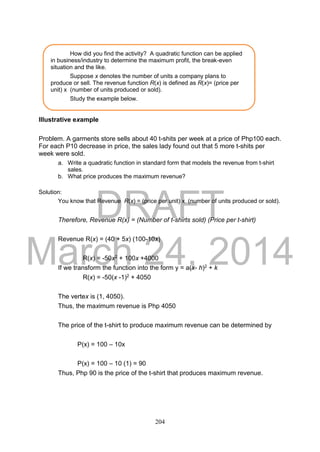 DRAFT
March 24, 2014
204
Illustrative example
Problem. A garments store sells about 40 t-shits per week at a price of Php100 each.
For each P10 decrease in price, the sales lady found out that 5 more t-shits per
week were sold.
a. Write a quadratic function in standard form that models the revenue from t-shirt
sales.
b. What price produces the maximum revenue?
Solution:
You know that Revenue R(x) = (price per unit) x (number of units produced or sold).
Therefore, Revenue R(x) = (Number of t-shirts sold) (Price per t-shirt)
Revenue R(x) = (40 + 5x) (100-10x)
R(x) = -50x2 + 100x +4000
If we transform the function into the form y = a(x- h)2 + k
R(x) = -50(x -1)2 + 4050
The vertex is (1, 4050).
Thus, the maximum revenue is Php 4050
The price of the t-shirt to produce maximum revenue can be determined by
P(x) = 100 – 10x
P(x) = 100 – 10 (1) = 90
Thus, Php 90 is the price of the t-shirt that produces maximum revenue.
How did you find the activity? A quadratic function can be applied
in business/industry to determine the maximum profit, the break-even
situation and the like.
Suppose x denotes the number of units a company plans to
produce or sell. The revenue function R(x) is defined as R(x)= (price per
unit) x (number of units produced or sold).
Study the example below.
 