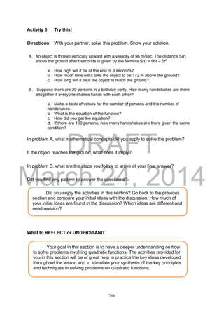 DRAFT
March 24, 2014
206
Activity 6 Try this!
Directions: With your partner, solve this problem. Show your solution.
A. An object is thrown vertically upward with a velocity of 96 m/sec. The distance S(t)
above the ground after t seconds is given by the formula S(t) = 96t – 5t2
.
a. How high will it be at the end of 3 seconds?
b. How much time will it take the object to be 172 m above the ground?
c. How long will it take the object to reach the ground?
B. Suppose there are 20 persons in a birthday party. How many handshakes are there
altogether if everyone shakes hands with each other?
a. Make a table of values for the number of persons and the number of
handshakes.
b. What is the equation of the function?
c. How did you get the equation?
d. If there are 100 persons, how many handshakes are there given the same
condition?
In problem A, what mathematical concepts did you apply to solve the problem?
If the object reaches the ground, what does it imply?
In problem B, what are the steps you follow to arrive at your final answer?
Did you find any pattern to answer the question d?
What to REFLECT or UNDERSTAND
Your goal in this section is to have a deeper understanding on how
to solve problems involving quadratic functions. The activities provided for
you in this section will be of great help to practice the key ideas developed
throughout the lesson and to stimulate your synthesis of the key principles
and techniques in solving problems on quadratic functions.
Did you enjoy the activities in this section? Go back to the previous
section and compare your initial ideas with the discussion. How much of
your initial ideas are found in the discussion? Which ideas are different and
need revision?
 