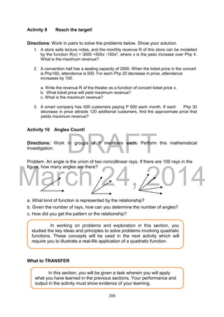 DRAFT
March 24, 2014
208
Activity 9 Reach the target!
Directions: Work in pairs to solve the problems below. Show your solution.
1. A store sells lecture notes, and the monthly revenue R of this store can be modelled
by the function R(x) = 3000 +500x -100x2
, where x is the peso increase over Php 4.
What is the maximum revenue?
2. A convention hall has a seating capacity of 2000. When the ticket price in the concert
is Php160, attendance is 500. For each Php 20 decrease in price, attendance
increases by 100.
a. Write the revenue R of the theater as a function of concert ticket price x.
b. What ticket price will yield maximum revenue?
c. What is the maximum revenue?
3. A smart company has 500 customers paying P 600 each month. If each Php 30
decrease in price attracts 120 additional customers, find the approximate price that
yields maximum revenue?
Activity 10 Angles Count!
Directions: Work in groups of 5 members each. Perform this mathematical
Investigation.
Problem. An angle is the union of two noncollinear rays. If there are 100 rays in the
figure, how many angles are there?
a. What kind of function is represented by the relationship?
b. Given the number of rays, how can you determine the number of angles?
c. How did you get the pattern or the relationship?
What to TRANSFER
In working on problems and exploration in this section, you
studied the key ideas and principles to solve problems involving quadratic
functions. These concepts will be used in the next activity which will
require you to illustrate a real-life application of a quadratic function.
In this section, you will be given a task wherein you will apply
what you have learned in the previous sections. Your performance and
output in the activity must show evidence of your learning.
 