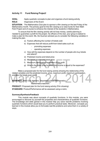 DRAFT
March 24, 2014
209
Activity 11 Fund Raising Project!
GOAL: Apply quadratic concepts to plan and organize a fund raising activity
ROLE: Organizers of the Event
SITUATION: The Mathematics Club plan to sponsor a film viewing on the last Friday of the
Mathematics month. The primary goal for this film viewing is to raise funds for their Math
Park Project and of course to enhance the interest of the students in Mathematics.
To ensure that the film viewing activity will not lose money, careful planning is
needed to guarantee a profit for the project. As officers of the club, your group is tasked to
make a plan for the event. Ms. De Guzman advised you to consider the following variables in
making the plan.
a) Factors affecting the number of tickets sold
b) Expenses that will reduce profit from ticket sales such as:
- promoting expenses
- operating expenses
c) How will the expenses depend on the number of people who buy tickets
and attend?
d) Predicted income and ticket price
e) Maximum income and ticket price
f) Maximum participation regardless of the profit
g) What is the ticket price for which the income is equal to the expenses?
Make a proposed plan for the fund raising activity showing the relationship of the
related variables and the predicted income, price, maximum profit, maximum participation,
and also the break-even point.
AUDIENCE: Math Club Advisers, Department Head-Mathematics,
Mathematics teachers
PRODUCT: Proposed plan for the fund raising activity (Film showing)
STANDARD: Product/Performance will be assessed using a rubric.
Summary/Synthesis/Feedback
This module was about concepts of quadratic functions. In this module, you were
encouraged to discover by yourself the properties and characteristics of quadratic functions.
The knowledge and skills gained in this module help you solve real-life problems involving
quadratic functions which would lead you to perform practical tasks. Moreover, concepts you
learned in this module allow you to formulate real-life problems and solve them in a variety of
ways.
 