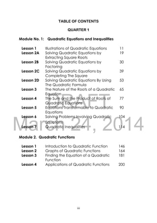 DRAFT
March 24, 2014
iii
TABLE OF CONTENTS
QUARTER 1
Module No. 1: Quadratic Equations and Inequalities
Lesson 1 Illustrations of Quadratic Equations 11
Lesson 2A Solving Quadratic Equations by
Extracting Square Roots
19
Lesson 2B Solving Quadratic Equations by
Factoring
30
Lesson 2C Solving Quadratic Equations by
Completing The Square
39
Lesson 2D Solving Quadratic Equations By Using
The Quadratic Formula
53
Lesson 3 The Nature of the Roots of a Quadratic
Equation
65
Lesson 4 The Sum and the Product of Roots of
Quadratic Equations
77
Lesson 5 Equations Transformable to Quadratic
Equations
90
Lesson 6 Solving Problems Involving Quadratic
Equations
104
Lesson 7 Quadratic Inequalities 114
Module 2. Quadratic Functions
Lesson 1 Introduction to Quadratic Function 146
Lesson 2 Graphs of Quadratic Functions 164
Lesson 3 Finding the Equation of a Quadratic
Function
181
Lesson 4 Applications of Quadratic Functions 200
 
