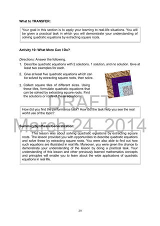 DRAFT
March 24, 2014
29
What to TRANSFER:
Activity 10: What More Can I Do?
Directions: Answer the following.
1. Describe quadratic equations with 2 solutions, 1 solution, and no solution. Give at
least two examples for each.
2. Give at least five quadratic equations which can
be solved by extracting square roots, then solve.
3.
Summary/Synthesis/Generalization:
Your goal in this section is to apply your learning to real-life situations. You will
be given a practical task in which you will demonstrate your understanding of
solving quadratic equations by extracting square roots.
How did you find the performance task? How did the task help you see the real
world use of the topic?
Collect square tiles of different sizes. Using
these tiles, formulate quadratic equations that
can be solved by extracting square roots. Find
the solutions or roots of these equations.
This lesson was about solving quadratic equations by extracting square
roots. The lesson provided you with opportunities to describe quadratic equations
and solve these by extracting square roots. You were also able to find out how
such equations are illustrated in real life. Moreover, you were given the chance to
demonstrate your understanding of the lesson by doing a practical task. Your
understanding of this lesson and other previously learned mathematics concepts
and principles will enable you to learn about the wide applications of quadratic
equations in real life.
 