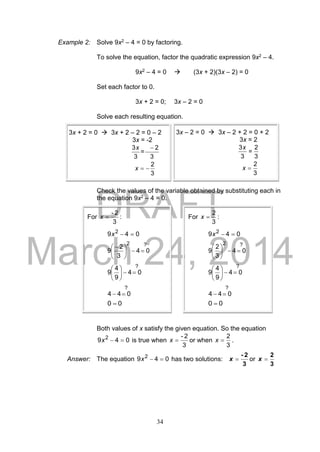 DRAFT
March 24, 2014
34
Example 2: Solve 9x2 – 4 = 0 by factoring.
To solve the equation, factor the quadratic expression 9x2 – 4.
9x2 – 4 = 0  (3x + 2)(3x – 2) = 0
Set each factor to 0.
3x + 2 = 0; 3x – 2 = 0
Solve each resulting equation.
Check the values of the variable obtained by substituting each in
the equation 9x2 – 4 = 0.
Both values of x satisfy the given equation. So the equation
049 2
x is true when
3
2-
x or when
3
2
x .
Answer: The equation 049 2
x has two solutions:
3
2-
x or
3
2
x
For
3
2-
x :
049 2
x
?2
04
3
2
9 




 
?
04
9
4
9 





?
044 
00 
For
3
2
x :
049 2
x
?2
04
3
2
9 





?
04
9
4
9 





?
044 
00 
3x + 2 = 0  3x + 2 – 2 = 0 – 2
3x = -2
3
2
3
3 
=
x
3
2
x
3x – 2 = 0  3x – 2 + 2 = 0 + 2
3x = 2
3
2
=
3
3x
3
2
x
 