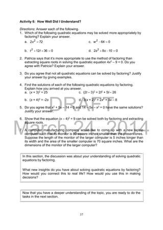 DRAFT
March 24, 2014
37
Activity 6: How Well Did I Understand?
Directions: Answer each of the following.
1. Which of the following quadratic equations may be solved more appropriately by
factoring? Explain your answer.
a. 722 2
x c. 0642
w
b. 036122
 tt d. 01082 2
 ss
2. Patricia says that it’s more appropriate to use the method of factoring than
extracting square roots in solving the quadratic equation 4x2 – 9 = 0. Do you
agree with Patricia? Explain your answer.
3. Do you agree that not all quadratic equations can be solved by factoring? Justify
your answer by giving examples.
4. Find the solutions of each of the following quadratic equations by factoring.
Explain how you arrived at you answer.
a. (x + 3)2 = 25 c. (2t – 3)2 = 2t2 + 5t – 26
b. (s + 4)2 = -2s d. 3(x + 2)2 = 2x2 + 3x – 8
5. Do you agree that x2 + 5x – 14 = 0 and 14 – 5x – x2 = 0 have the same solutions?
Justify your answer.
6. Show that the equation (x – 4)2 = 9 can be solved both by factoring and extracting
square roots.
7. A computer manufacturing company would like to come up with a new laptop
computer such that its monitor is 80 square inches smaller than the present ones.
Suppose the length of the monitor of the larger computer is 5 inches longer than
its width and the area of the smaller computer is 70 square inches. What are the
dimensions of the monitor of the larger computer?
In this section, the discussion was about your understanding of solving quadratic
equations by factoring.
What new insights do you have about solving quadratic equations by factoring?
How would you connect this to real life? How would you use this in making
decisions?
Now that you have a deeper understanding of the topic, you are ready to do the
tasks in the next section.
 