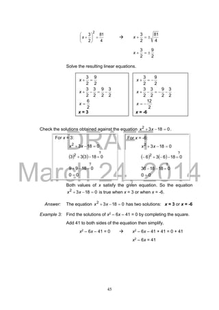 DRAFT
March 24, 2014
45
4
81
2
3
2






x 
4
81
2
3
x
2
9
2
3
x
Solve the resulting linear equations.
Check the solutions obtained against the equation 01832
 xx .
Both values of x satisfy the given equation. So the equation
01832
 xx is true when x = 3 or when x = -6.
Answer: The equation 01832
 xx has two solutions: x = 3 or x = -6
Example 3: Find the solutions of x2 – 6x – 41 = 0 by completing the square.
Add 41 to both sides of the equation then simplify.
x2 – 6x – 41 = 0  x2 – 6x – 41 + 41 = 0 + 41
x2 – 6x = 41
2
6
2
3
2
9
2
3
2
3
2
9
2
3



x
x
x
x = 3
2
12
2
3
2
9
2
3
2
3
2
9
2
3



x
x
x
x = -6
For x = 3:
01832
 xx
   
?
2
018333 
?
01899 
00 
For x = -6:
01832
 xx
   
?
2
018636 
?
0181836 
00 
 