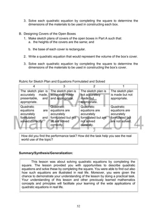 DRAFT
March 24, 2014
52
3. Solve each quadratic equation by completing the square to determine the
dimensions of the materials to be used in constructing each box.
B. Designing Covers of the Open Boxes
1. Make sketch plans of covers of the open boxes in Part A such that:
a. the heights of the covers are the same; and
b. the base of each cover is rectangular.
2. Write a quadratic equation that would represent the volume of the box’s cover.
3. Solve each quadratic equation by completing the square to determine the
dimensions of the materials to be used in constructing the box’s cover.
Rubric for Sketch Plan and Equations Formulated and Solved
4 3 2 1
The sketch plan is
accurately made,
presentable, and
appropriate.
The sketch plan is
accurately made
and appropriate.
The sketch plan is
not accurately
made but
appropriate.
The sketch plan
is made but not
appropriate.
Quadratic
equations are
accurately
formulated and
solved correctly.
Quadratic
equations are
accurately
formulated but not
all are solved
correctly.
Quadratic
equations are
accurately
formulated but are
not solved
correctly.
Quadratic
equations are
accurately
formulated but
are not solved.
Summary/Synthesis/Generalization:
How did you find the performance task? How did the task help you see the real
world use of the topic?
This lesson was about solving quadratic equations by completing the
square. The lesson provided you with opportunities to describe quadratic
equations and solve these by completing the square. You were able to find out also
how such equations are illustrated in real life. Moreover, you were given the
chance to demonstrate your understanding of the lesson by doing a practical task.
Your understanding of this lesson and other previously learned mathematics
concepts and principles will facilitate your learning of the wide applications of
quadratic equations in real life.
 