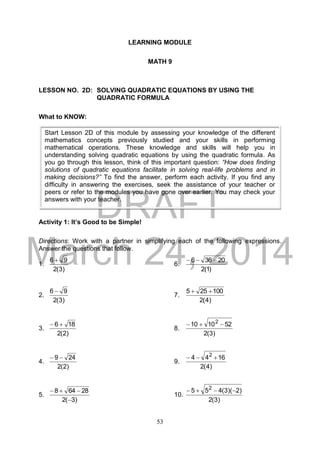 DRAFT
March 24, 2014
53
LEARNING MODULE
MATH 9
LESSON NO. 2D: SOLVING QUADRATIC EQUATIONS BY USING THE
QUADRATIC FORMULA
What to KNOW:
Activity 1: It’s Good to be Simple!
Directions: Work with a partner in simplifying each of the following expressions.
Answer the questions that follow.
1.
)3(2
96 
6.
)1(2
20366 
2.
)3(2
96 
7.
)4(2
100255 
3.
)2(2
186 
8.
)3(2
521010 2

4.
)2(2
249 
9.
)4(2
1644 2

5.
)3(2
28648


10.
)3(2
)2)(3(455 2

Start Lesson 2D of this module by assessing your knowledge of the different
mathematics concepts previously studied and your skills in performing
mathematical operations. These knowledge and skills will help you in
understanding solving quadratic equations by using the quadratic formula. As
you go through this lesson, think of this important question: “How does finding
solutions of quadratic equations facilitate in solving real-life problems and in
making decisions?” To find the answer, perform each activity. If you find any
difficulty in answering the exercises, seek the assistance of your teacher or
peers or refer to the modules you have gone over earlier. You may check your
answers with your teacher.
 