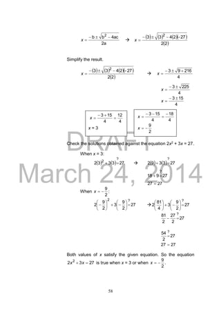 DRAFT
March 24, 2014
58
2a
4acbb 2

x 
      
 22
27-2433 2

x
Simplify the result.
      
 22
27-2433 2

x 
4
21693 
x
4
2253 
x
4
153 
x
Check the solutions obtained against the equation 2x2 + 3x = 27.
When x = 3:
    273332
?
2
      273392
?

27918
?

2727 
When
2
9
x :
27
2
9
3
2
9
2
?2












  27
2
9
3
4
81
2
?












27
2
27
2
81 ?

27
2
54 ?

2727 
Both values of x satisfy the given equation. So the equation
2732 2
 xx is true when x = 3 or when
2
9
x .
4
12
4
153


x
x = 3
4
18
4
153 


x
2
9
x
 