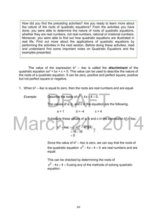 DRAFT
March 24, 2014
69
The value of the expression b2 – 4ac is called the discriminant of the
quadratic equation ax² + bx + c = 0. This value can be used to describe the nature of
the roots of a quadratic equation. It can be zero, positive and perfect square, positive
but not perfect square or negative.
1. When b2 – 4ac is equal to zero, then the roots are real numbers and are equal.
Example: Describe the roots of 0442
 xx .
The values of a, b, and c in the equation are the following.
a = 1 b = -4 c = 4
Substitute these values of a, b and c in the expression b² – 4ac.
    4144ac4b 22

1616 
0
Since the value of b2 – 4ac is zero, we can say that the roots of
the quadratic equation 0442
 xx are real numbers and are
equal.
This can be checked by determining the roots of
0442
 xx using any of the methods of solving quadratic
equation.
How did you find the preceding activities? Are you ready to learn more about
the nature of the roots of quadratic equations? From the activities you have
done, you were able to determine the nature of roots of quadratic equations,
whether they are real numbers, not real numbers, rational or irrational numbers.
Moreover, you were able to find out how quadratic equations are illustrated in
real life. Find out more about the applications of quadratic equations by
performing the activities in the next section. Before doing these activities, read
and understand first some important notes on Quadratic Equations and the
examples presented.
 