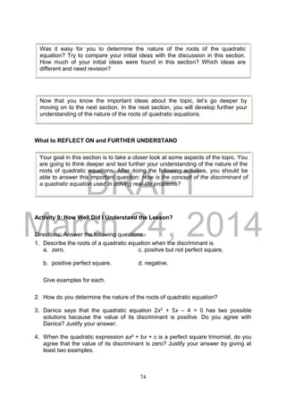 DRAFT
March 24, 2014
74
What to REFLECT ON and FURTHER UNDERSTAND
Activity 9: How Well Did I Understand the Lesson?
Directions: Answer the following questions
1. Describe the roots of a quadratic equation when the discriminant is
a. zero. c. positive but not perfect square.
b. positive perfect square. d. negative.
Give examples for each.
2. How do you determine the nature of the roots of quadratic equation?
3. Danica says that the quadratic equation 2x2 + 5x – 4 = 0 has two possible
solutions because the value of its discriminant is positive. Do you agree with
Danica? Justify your answer.
4. When the quadratic expression ax² + bx + c is a perfect square trinomial, do you
agree that the value of its discriminant is zero? Justify your answer by giving at
least two examples.
Was it easy for you to determine the nature of the roots of the quadratic
equation? Try to compare your initial ideas with the discussion in this section.
How much of your initial ideas were found in this section? Which ideas are
different and need revision?
Now that you know the important ideas about the topic, let’s go deeper by
moving on to the next section. In the next section, you will develop further your
understanding of the nature of the roots of quadratic equations.
Your goal in this section is to take a closer look at some aspects of the topic. You
are going to think deeper and test further your understanding of the nature of the
roots of quadratic equations. After doing the following activities, you should be
able to answer this important question: How is the concept of the discriminant of
a quadratic equation used in solving real-life problems?
 