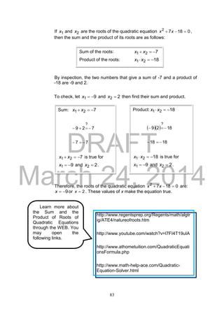 DRAFT
March 24, 2014
83
If 1x and 2x are the roots of the quadratic equation 01872
 xx ,
then the sum and the product of its roots are as follows:
By inspection, the two numbers that give a sum of -7 and a product of
-18 are -9 and 2.
To check, let 91 x and 22 x then find their sum and product.
Therefore, the roots of the quadratic equation 01872
 xx are:
9x or 2x . These values of x make the equation true.
Sum of the roots: 721  xx
Product of the roots: 1821  xx
Sum: 721  xx
729
?

77 
721  xx is true for
91 x and 22 x .
Product: 1821  xx
   1829
?

1818 
1821  xx is true for
91 x and 22 x .
Learn more about
the Sum and the
Product of Roots of
Quadratic Equations
through the WEB. You
may open the
following links.
http://www.regentsprep.org/Regents/math/algtr
ig/ATE4/natureofroots.htm
http://www.youtube.com/watch?v=l7FI4T19uIA
http://www.athometuition.com/QuadraticEquati
onsFormula.php
http://www.math-help-ace.com/Quadratic-
Equation-Solver.html
 