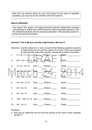 DRAFT
March 24, 2014
84
What to PROCESS
Activity 5: This is My Sum and this is My Product. Who Am I?
Directions: Use the values of a, b, and c of each of the following quadratic equations
in determining the sum and the product of its roots. Verify your answers
by obtaining the roots of the equation. Answer the questions that follow.
1. x2 + 4x + 3 = 0 Sum: _____Product: _____ Roots: _____________
2. 6x2 + 12x – 18 = 0 Sum: _____ Product: _____ Roots: _____________
3. x2 + 4x – 21 = 0 Sum: _____ Product: _____ Roots: _____________
4. 2x2 + 3x – 2 = 0 Sum: _____ Product: _____ Roots: _____________
5. 3x2 – 10x – 8 = 0 Sum: _____ Product: _____ Roots: _____________
6. 4x2 + 8x + 3 = 0 Sum: _____ Product: _____ Roots: _____________
7. 9x2 – 6x = 8 Sum: _____ Product: _____ Roots: _____________
8. 8x2 = 6x + 9 Sum: _____ Product: _____ Roots: _____________
9. 10x2 – 19x + 6 = 0 Sum: _____ Product: _____ Roots: _____________
10. 2x2 – 3x = 0 Sum: _____ Product: _____ Roots: _____________
Questions:
a. How did you determine the sum and the product of the roots of each quadratic
equation?
Now that you learned about the sum and product of the roots of quadratic
equations, you may now try the activities in the next sections.
Your goal in this section is to apply previously learned mathematics concepts
and principles in writing and in determining the roots of quadratic equations. Use
the mathematical ideas and the examples presented in the preceding section to
answer the activities provided.
 