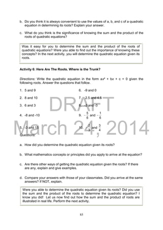DRAFT
March 24, 2014
85
b. Do you think it is always convenient to use the values of a, b, and c of a quadratic
equation in determining its roots? Explain your answer.
c. What do you think is the significance of knowing the sum and the product of the
roots of quadratic equations?
Activity 6: Here Are The Roots. Where is the Trunk?
Directions: Write the quadratic equation in the form ax² + bx + c = 0 given the
following roots. Answer the questions that follow.
1. 5 and 9 6. -9 and 0
2. 8 and 10 7. 2.5 and 4.5
3. 6 and 3 8. -3 and -3
4. -8 and -10 9.
6
5
 and
6
1

5. -3 and 15 10.
3
2
 and
4
3
Questions:
a. How did you determine the quadratic equation given its roots?
b. What mathematics concepts or principles did you apply to arrive at the equation?
c. Are there other ways of getting the quadratic equation given the roots? If there
are any, explain and give examples.
d. Compare your answers with those of your classmates. Did you arrive at the same
answers? If NOT, explain.
Was it easy for you to determine the sum and the product of the roots of
quadratic equations? Were you able to find out the importance of knowing these
concepts? In the next activity, you will determine the quadratic equation given its
roots.
Were you able to determine the quadratic equation given its roots? Did you use
the sum and the product of the roots to determine the quadratic equation? I
know you did! Let us now find out how the sum and the product of roots are
illustrated in real life. Perform the next activity.
 