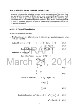 DRAFT
March 24, 2014
87
What to REFLECT ON and FURTHER UNDERSTAND:
Activity 8: Think of These Further!
Directions: Answer the following.
1. The following are two different ways of determining a quadratic equation whose
roots are 5 and 12.
Method 1: x = 5 or x = 12  x – 5 = 0 or x – 12 = 0 Why?
(x – 5)(x – 12) = 0 Why?
Quadratic Equation: 060172
 xx Why?
Method 2: x1 = 5 or x2 = 12
Sum of the Roots: 21 xx  = 5 +12 = 17
21 xx  =
a
b
17

a
b
Why?
17
a
b
Why?
Product of the Roots:    6012521  xx
a
c
xx  21
60
a
c
Why?
Quadratic Equation: 0cba 2
 xx  02

a
c
x
a
b
x Why?
060172
 xx Why?
You goal in this section is to take a closer look at some aspects of the topic. You
are going to think deeper and test further your understanding of the sum and
product of roots of quadratic equations. After doing the following activities, you
should be able to answer this important question: “How do the sum and product
of roots of quadratic equation facilitate in understanding the required conditions
of real-life situations?”
 