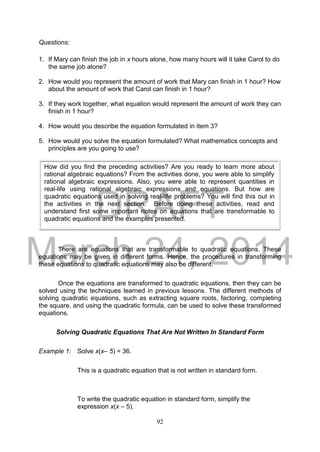DRAFT
March 24, 2014
92
Questions:
1. If Mary can finish the job in x hours alone, how many hours will it take Carol to do
the same job alone?
2. How would you represent the amount of work that Mary can finish in 1 hour? How
about the amount of work that Carol can finish in 1 hour?
3. If they work together, what equation would represent the amount of work they can
finish in 1 hour?
4. How would you describe the equation formulated in item 3?
5. How would you solve the equation formulated? What mathematics concepts and
principles are you going to use?
There are equations that are transformable to quadratic equations. These
equations may be given in different forms. Hence, the procedures in transforming
these equations to quadratic equations may also be different.
Once the equations are transformed to quadratic equations, then they can be
solved using the techniques learned in previous lessons. The different methods of
solving quadratic equations, such as extracting square roots, factoring, completing
the square, and using the quadratic formula, can be used to solve these transformed
equations.
Solving Quadratic Equations That Are Not Written In Standard Form
Example 1: Solve x(x– 5) = 36.
This is a quadratic equation that is not written in standard form.
To write the quadratic equation in standard form, simplify the
expression x(x – 5).
How did you find the preceding activities? Are you ready to learn more about
rational algebraic equations? From the activities done, you were able to simplify
rational algebraic expressions. Also, you were able to represent quantities in
real-life using rational algebraic expressions and equations. But how are
quadratic equations used in solving real-life problems? You will find this out in
the activities in the next section. Before doing these activities, read and
understand first some important notes on equations that are transformable to
quadratic equations and the examples presented.
 