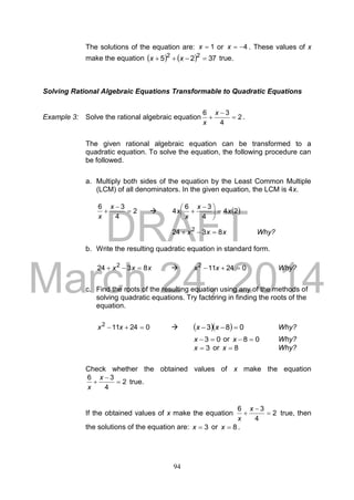 DRAFT
March 24, 2014
94
The solutions of the equation are: 1x or 4x . These values of x
make the equation     3725 22
 xx true.
Solving Rational Algebraic Equations Transformable to Quadratic Equations
Example 3: Solve the rational algebraic equation 2
4
36



x
x
.
The given rational algebraic equation can be transformed to a
quadratic equation. To solve the equation, the following procedure can
be followed.
a. Multiply both sides of the equation by the Least Common Multiple
(LCM) of all denominators. In the given equation, the LCM is 4x.
2
4
36



x
x
  24
4
36
4 x
x
x
x 




 

xxx 8324 2
 Why?
b. Write the resulting quadratic equation in standard form.
xxx 8324 2
  024112
 xx Why?
c. Find the roots of the resulting equation using any of the methods of
solving quadratic equations. Try factoring in finding the roots of the
equation.
024112
 xx     083  xx Why?
03 x or 08 x Why?
3x or 8x Why?
Check whether the obtained values of x make the equation
2
4
36



x
x
true.
If the obtained values of x make the equation 2
4
36



x
x
true, then
the solutions of the equation are: 3x or 8x .
 