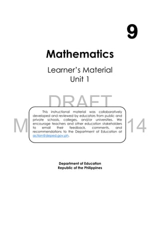 DRAFT
March 24, 2014
i
Mathematics
Learner’s Material
Unit 1
Department of Education
Republic of the Philippines
9
This instructional material was collaboratively
developed and reviewed by educators from public and
private schools, colleges, and/or universities. We
encourage teachers and other education stakeholders
to email their feedback, comments, and
recommendations to the Department of Education at
action@deped.gov.ph.
We value your feedback and recommendations.
 