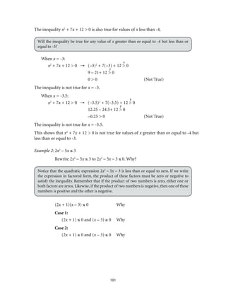 101
The inequality x2
+ 7x + 12 > 0 is also true for values of x less than -4.
Will the inequality be true for any value of x greater than or equal to -4 but less than or
equal to -3?
When x = -3:
x2
+ 7x + 12 > 0 →	(–3)2
+ 7(–3) + 12 > 0
	 9 – 21+ 12 > 0
	 0 > 0	 (Not True)	
The inequality is not true for x = -3. 	
When x = -3.5:
x2
+ 7x + 12 > 0 →	(–3.5)2
+ 7(–3.5) + 12 > 0
	 12.25 – 24.5+ 12 > 0
	 –0.25 > 0	 (Not True)	
The inequality is not true for x = -3.5.
This shows that x2
+ 7x + 12 > 0 is not true for values of x greater than or equal to -4 but
less than or equal to -3.
Example 2:	2x2
– 5x ≤ 3
Rewrite 2x2
– 5x ≤ 3 to 2x2
– 5x – 3 ≤ 0. Why?
Notice that the quadratic expression 2x2
– 5x – 3 is less than or equal to zero. If we write
the expression in factored form, the product of these factors must be zero or negative to
satisfy the inequality. Remember that if the product of two numbers is zero, either one or
both factors are zeros. Likewise, if the product of two numbers is negative, then one of these
numbers is positive and the other is negative.
(2x + 1)(x – 3) ≤ 0	 Why
Case 1:
(2x + 1) ≤ 0 and (x – 3) ≥ 0	 Why
Case 2:
(2x + 1) ≥ 0 and (x – 3) ≤ 0	 Why
 