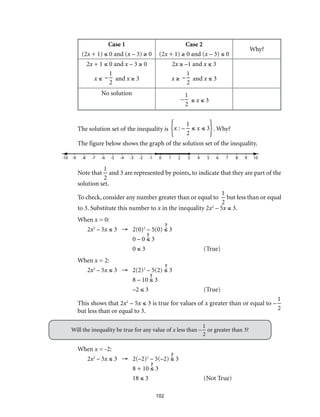 102
Case 1
(2x + 1) ≤ 0 and (x – 3) ≥ 0
Case 2
(2x + 1) ≥ 0 and (x – 3) ≤ 0
Why?
2x + 1 ≤ 0 and x – 3 ≥ 0
x ≤ –
1
2
and x ≥ 3
2x ≥ –1 and x ≤ 3
x ≥ –
1
2
and x ≤ 3
No solution
–
1
2
≤ x ≤ 3
The solution set of the inequality is x : –
1
2
≤ x ≤ 3{ }. Why?
The figure below shows the graph of the solution set of the inequality.
	-10	-9	-8	-7	-6	-5	-4	-3	-2	-1	 0	 1	 2	 3	 4	 5	 6	 7	 8	 9	10
Note that
1
2
and 3 are represented by points, to indicate that they are part of the
solution set.
To check, consider any number greater than or equal to
1
2
but less than or equal
to 3. Substitute this number to x in the inequality 2x2
– 5x ≤ 3.
When x = 0:
2x2
– 5x ≤ 3 →	2(0)2
– 5(0) ≤ 3
	 0 – 0 ≤ 3
	0 ≤ 3	 (True)
When x = 2:
2x2
– 5x ≤ 3 →	2(2)2
– 5(2) ≤ 3
	 8 – 10 ≤ 3
	–2 ≤ 3	 (True)	
This shows that 2x2
– 5x ≤ 3 is true for values of x greater than or equal to –
1
2but less than or equal to 3.
Will the inequality be true for any value of x less than –
1
2
or greater than 3?
When x = -2:
2x2
– 5x ≤ 3 →	2(–2)2
– 5(–2) ≤ 3
	 8 + 10 ≤ 3
	18 ≤ 3	 (Not True)
 