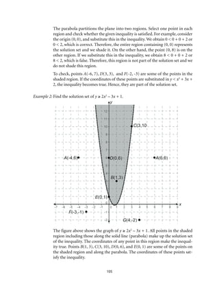 105
The parabola partitions the plane into two regions. Select one point in each
region and check whether the given inequality is satisfied. For example, consider
the origin (0, 0), and substitute this in the inequality. We obtain 0 < 0 + 0 + 2 or
0 < 2, which is correct. Therefore, the entire region containing (0, 0) represents
the solution set and we shade it. On the other hand, the point (0, 8) is on the
other region. If we substitute this in the inequality, we obtain 8 < 0 + 0 + 2 or
8 < 2, which is false. Therefore, this region is not part of the solution set and we
do not shade this region.
To check, points A(-6, 7), D(3, 3), and F(-2, -3) are some of the points in the
shaded region. If the coordinates of these points are substituted in y < x2
+ 3x +
2, the inequality becomes true. Hence, they are part of the solution set.
Example 2:	Find the solution set of y ≥ 2x2
– 3x + 1.
The figure above shows the graph of y ≥ 2x2
– 3x + 1. All points in the shaded
region including those along the solid line (parabola) make up the solution set
of the inequality. The coordinates of any point in this region make the inequal-
ity true. Points B(1, 3), C(3, 10), D(0, 6), and E(0, 1) are some of the points on
the shaded region and along the parabola. The coordinates of these points sat-
isfy the inequality.
 