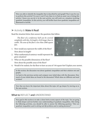 110
Were you able to identify the inequality that is described by each graph? Was it easy for you
to perform this activity? I’m sure it was! If not, then try to find an easier way of doing this
activity. I know you can do it. In the next activity, you will work on a situation involving
quadratic inequalities. In this activity, you will further learn how quadratic inequalities are
illustrated in real life.
➤ Activity 8: Make It Real!
Read the situation below then answer the questions that follow.
The floor of a conference hall can be covered
completely with tiles. Its length is 36 ft longer than its
width. The area of the floor is less than 2040 square
feet.
1.	 How would you represent the width of the floor?
How about its length?
2.	 What mathematical sentence would represent the
given situation?
3.	 What are the possible dimensions of the floor?
How about the possible areas of the floor?
4.	 Would it be realistic for the floor to have an area of 144 square feet? Explain your answer.
In this section, the discussion was about quadratic inequalities and their solution sets and
graphs.
Go back to the previous section and compare your initial ideas with the discussion. How
much of your initial ideas are found in the discussion? Which ideas are different and need
revision?
Now that you know the important ideas about this topic, let’s go deeper by moving on to
the next section.
What to Reflect and Understand
Your goal in this section is to take a closer look at some aspects of the topic. You are going
to think deeper and test further your understanding of quadratic inequalities. After doing
the following activities, you should be able to answer the following question: “How are
quadratic inequalities used in solving real-life problems and in making decisions?”
 