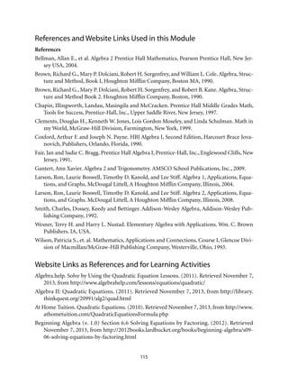 115
References and Website Links Used in this Module
References
Bellman, Allan E., et al. Algebra 2 Prentice Hall Mathematics, Pearson Prentice Hall, New Jer-
sey USA, 2004.
Brown, Richard G., Mary P. Dolciani, Robert H. Sorgenfrey, and William L. Cole. Algebra, Struc-
ture and Method, Book I, Houghton Mifflin Company, Boston MA, 1990.
Brown, Richard G., Mary P. Dolciani, Robert H. Sorgenfrey, and Robert B. Kane. Algebra, Struc-
ture and Method Book 2. Houghton Mifflin Company, Boston, 1990.
Chapin, Illingworth, Landau, Masingila and McCracken. Prentice Hall Middle Grades Math,
Tools for Success, Prentice-Hall, Inc., Upper Saddle River, New Jersey, 1997.
Clements, Douglas H., Kenneth W. Jones, Lois Gordon Moseley, and Linda Schulman. Math in
my World, McGraw-Hill Division, Farmington, New York, 1999.
Coxford, Arthur F. and Joseph N. Payne. HBJ Algebra I, Second Edition, Harcourt Brace Jova-
novich, Publishers, Orlando, Florida, 1990.
Fair, Jan and Sadie C. Bragg. Prentice Hall Algebra I, Prentice-Hall, Inc., Englewood Cliffs, New
Jersey, 1991.
Gantert, Ann Xavier. Algebra 2 and Trigonometry. AMSCO School Publications, Inc., 2009.
Larson, Ron, Laurie Boswell, Timothy D. Kanold, and Lee Stiff. Algebra 1, Applications, Equa-
tions, and Graphs. McDougal Littell, A Houghton Mifflin Company, Illinois, 2004.
Larson, Ron, Laurie Boswell, Timothy D. Kanold, and Lee Stiff. Algebra 2, Applications, Equa-
tions, and Graphs. McDougal Littell, A Houghton Mifflin Company, Illinois, 2008.
Smith, Charles, Dossey, Keedy and Bettinger. Addison-Wesley Algebra, Addison-Wesley Pub-
lishing Company, 1992.
Wesner, Terry H. and Harry L. Nustad. Elementary Algebra with Applications. Wm. C. Brown
Publishers. IA, USA.
Wilson, Patricia S., et. al. Mathematics, Applications and Connections, Course I, Glencoe Divi-
sion of Macmillan/McGraw-Hill Publishing Company, Westerville, Ohio, 1993.
Website Links as References and for Learning Activities
Algebra.help. Solve by Using the Quadratic Equation Lessons. (2011). Retrieved November 7,
2013, from http://www.algebrahelp.com/lessons/equations/quadratic/
Algebra II: Quadratic Equations. (2011). Retrieved November 7, 2013, from http://library.
thinkquest.org/20991/alg2/quad.html
At Home Tuition. Quadratic Equations. (2010). Retrieved November 7, 2013, from http://www.
athometuition.com/QuadraticEquationsFormula.php
Beginning Algebra (v. 1.0) Section 6.6 Solving Equations by Factoring. (2012). Retrieved
November 7, 2013, from http://2012books.lardbucket.org/books/beginning-algebra/s09-
06-solving-equations-by-factoring.html
 