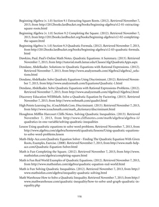 116
Beginning Algebra (v. 1.0) Section 9.1 Extracting Square Roots. (2012). Retrieved November 7,
2013, from http://2012books.lardbucket.org/books/beginning-algebra/s12-01-extracting-
square-roots.html
Beginning Algebra (v. 1.0) Section 9.2 Completing the Square. (2012). Retrieved November 7,
2013, from http://2012books.lardbucket.org/books/beginning-algebra/s12-02-completing-
the-square.html
Beginning Algebra (v. 1.0) Section 9.3 Quadratic Formula. (2012). Retrieved November 7, 2013,
from http://2012books.lardbucket.org/books/beginning-algebra/s12-03-quadratic-formula.
html
Dawkins, Paul. Paul’s Online Math Notes. Quadratic Equations: A Summary. (2013). Retrieved
November 7, 2013, from http://tutorial.math.lamar.edu/Classes/Alg/QuadraticApps.aspx
Dendane, Abdelkader. Solutions to Quadratic Equations with Rational Expressions. (2012).
Retrieved November 7, 2013, from http://www.analyzemath.com/Algebra2/algebra2_solu-
tions.html
Dendane,Abdelkader. Solve Quadratic Equations Using Discriminant. (2012). Retrieved Novem-
ber 7, 2013, from http://www.analyzemath.com/Equations/Quadratic-1.html
Dendane, Abdelkader. Solve Quadratic Equations with Rational Expressions-Problems. (2012).
Retrieved November 7, 2013, from http://www.analyzemath.com/Algebra2/Algebra2.html
Discovery Education WEBMath. Solve a Quadratic Equation by Factoring. (2013). Retrieved
November 7, 2013, from http://www.webmath.com/quadtri.html
High Points Learning Inc. iCoachMath.Com. Discriminant. (2013). Retrieved November 7, 2013,
from http://www.icoachmath.com/math_dictionary/discriminant.html
Houghton Mifflin Harcourt Cliffs Notes. Solving Quadratic Inequalities. (2013). Retrieved
November 7, 2013, from http://www.cliffsnotes.com/math/algebra/algebra-ii/
quadratics-in-one-variable/solving-quadratic-inequalities
Lesson Using quadratic equations to solve word problems. Retrieved November 7, 2013, from
http://www.algebra.com/algebra/homework/quadratic/lessons/Using-quadratic-equations-
to-solve-word-problems.lesson
Math-Help-Ace.com.Quadratic Equation Solver - Finding The Quadratic Equation With Given
Roots, Examples, Exercise. (2008). Retrieved November 7, 2013, from http://www.math-help-
ace.com/Quadratic-Equation-Solver.html
Math is Fun Completing the Square. (2012). Retrieved November 7, 2013, from http://www.
mathsisfun.com/algebra/completing-square.html
Math is Fun Real World Examples of Quadratic Equations. (2012). Retrieved November 7, 2013,
from http://www.mathsisfun.com/algebra/quadratic-equation-real-world.html
Math is Fun Solving Quadratic Inequalities. (2012). Retrieved November 7, 2013, from http://
www.mathsisfun.com/algebra/inequality-quadratic-solving.html
Math Warehouse How to Solve a Quadratic Inequality. Retrieved November 7, 2013, from http://
www.mathwarehouse.com/quadratic-inequality/how-to-solve-and-graph-quadratic-in-
equality.php
 