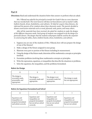 9
Part II
Directions: Read and understand the situation below then answer or perform what are asked.
Mrs. Villareal was asked by her principal to transfer her Grade 9 class to a new classroom
that was recently built. The room however still does not have fixtures such as teacher’s table,
bulletin boards, divan, bookshelves, and cabinets. To help her acquire these fixtures, she
informed the parents of her students about these classroom needs. The parents decided to
donate construction materials such as wood, plywood, nails, paints, and many others.
After all the materials have been received, she asked her students to make the designs
of the different classroom needs. Each group of students was assigned to do the design of a
particular fixture. The designs that the students will prepare shall be used by the carpenter
in constructing the tables, chairs, bulletin boards, divan, bookshelves, and cabinets.
1.	 Suppose you are one of the students of Mrs. Villareal, how will you prepare the design
of one of the fixtures?
2.	 Make a design of the fixture assigned to your group.
3.	 Illustrate every part or portion of the fixture including its measurement.
4.	 Using the design of the fixture made, determine all the mathematics concepts or principles
involved.
5.	 Formulate problems involving these mathematics concepts or principles.
6.	 Write the expressions, equations, or inequalities that describe the situations or problems.
7.	 Solve the equations, the inequalities, and the problems formulated.
Rubric for Design
4 3 2 1
The design is
accurately made,
presentable, and
appropriate.
The design is
accurately made and
appropriate.
The design is not
accurately made but
appropriate.
The design is made
but not appropriate.
Rubric for Equations Formulated and Solved
4 3 2 1
Equations and
inequalities are
properly formulated
and solved correctly.
Equations and
inequalities are
properly formulated
but not all are solved
correctly.
Equations and
inequalities are
properly formulated
but are not solved
correctly.
Equations and
inequalities are
properly formulated
but are not solved.
 