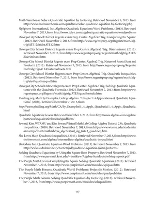 117
Math Warehouse Solve a Quadratic Equation by Factoring. Retrieved November 7, 2013, from
http://www.mathwarehouse.com/quadratic/solve-quadratic-equation-by-factoring.php
NySphere International, Inc. Algebra: Quadratic Equations Word Problems. (2013). Retrieved
November 7, 2013, from http://www.tulyn.com/algebra/quadratic-equations/wordproblems
Oswego City School District Regents exam Prep Center. Algebra2 Trig. Completing the Square.
(2012). Retrieved November 7, 2013, from http://www.regentsprep.org/Regents/math/alg-
trig/ATE12/indexATE12.htm
Oswego City School District Regents exam Prep Center. Algebra2 Trig. Discriminant. (2012).
Retrieved November 7, 2013, from http://www.regentsprep.org/Regents/math/algtrig/ATE3/
discriminant.htm
Oswego City School District Regents exam Prep Center.Algebra2 Trig. Nature of Roots (Sum and
Product). (2012). Retrieved November 7, 2013, from http://www.regentsprep.org/Regents/
math/algtrig/ATE4/natureofroots.htm
Oswego City School District Regents exam Prep Center. Algebra2 Trig. Quadratic Inequalities.
(2012). Retrieved November 7, 2013, from http://www.regentsprep.org/regents/math/alg-
trig/ate6/quadinequal.htm
Oswego City School District Regents exam Prep Center. Algebra2 Trig. Solving Quadratic Equa-
tions with the Quadratic Formula. (2012). Retrieved November 7, 2013, from http://www.
regentsprep.org/Regents/math/algtrig/ATE3/quadformula.htm
Pindling.org. Math by Examples. College Algebra. “Chapter 1.4 Applications of Quadratic Equa-
tions”. (2006). Retrieved November 7, 2013, from
http://www.pindling.org/Math/CA/By_Examples/1_4_Appls_Quadratic/1_4_Appls_Quadratic.
html
Quadratic Equations Lesson. Retrieved November 7, 2013, from http://www.algebra.com/algebra/
homework/quadratic/lessons/quadform/
Seward, Kim.WTAMU and Kim Seward Virtual Math Lab College Algebra Tutorial 23A. Quadratic
Inequalities. (2010). Retrieved November 7, 2013, from http://www.wtamu.edu/academic/
anns/mps/math/mathlab/col_algebra/col_alg_tut23_quadineq.htm
She Loves Math Quadratic Inequalities. (2013). Retrieved November 7, 2013, from http://www.
shelovesmath.com/algebra/intermediate-algebra/quadratic-inequalities/
Slideshare Inc. Quadratic Equation Word Problems. (2013). Retrieved November 7, 2013, from
http://www.slideshare.net/jchartiersjsd/quadratic-equation-word-problems
Solving Quadratic Equations by Using the Square Root Property. Retrieved November 7, 2013,
from http://www.personal.kent.edu/~bosikiew/Algebra-handouts/solving-sqroot.pdf
The Purple Math Forums Completing the Square Solving Quadratic Equations. (2012). Retrieved
November 7, 2013, from http://www.purplemath.com/modules/sqrquad.htm
The Purple Math Forums. Quadratic World Problems: Projectile Motion. (2012). Retrieved
November 7, 2013, from http://www.purplemath.com/modules/quadprob.htm
The Purple Math Forums Solving Quadratic Equations by Factoring. (2012). Retrieved Novem-
ber 7, 2013, from http://www.purplemath.com/modules/solvquad.htm
 