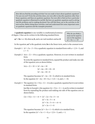 13
How did you find the preceding activities? Are you ready to learn about quadratic equations?
I’m sure you are!!! From the activities done, you were able to describe equations other than
linear equations, and these are quadratic equations.You were able to find out how a particular
quadratic equation is illustrated in real life. But how are quadratic equations used in solving
real-life problems and in making decisions? You will find these out in the activities in the
next section. Before doing these activities, read and understand first some important notes
on quadratic equations and the examples presented.
A quadratic equation in one variable is a mathematical sentence
of degree 2 that can be written in the following standard form.
ax2
+ bx + c = 0, where a, b, and c are real numbers and a ≠ 0
In the equation, ax2
is the quadratic term, bx is the linear term, and c is the constant term.
Example 1:	2x2
+ 5x – 3 = 0 is a quadratic equation in standard form with a = 2, b = 5, and
c = -3.
Example 2:	3x(x – 2) = 10 is a quadratic equation. However, it is not written in standard
form.
	 To write the equation in standard form, expand the product and make one side
of the equation zero as shown below.
3x(x – 2) = 10 →	3x2
– 6x = 10
	3x2
– 6x – 10 = 10 – 10
	3x2
– 6x – 10 = 0
The equation becomes 3x2
– 6x – 10 = 0, which is in standard form.
In the equation 3x2
– 6x – 10 = 0, a = 3, b = -6, and c = -10.
Example 3:	 The equation (2x + 5)(x – 1) = -6 is also a quadratic equation but it is not written
in standard form.
Just like in Example 2, the equation (2x + 5)(x – 1) = -6 can be written in standard
form by expanding the product and making one side of the equation zero as
shown below.
(2x + 5)(x – 1) = –6 →	2x2
– 2x + 5x – 5 = –6
	2x2
+ 3x – 5 = –6
	2x2
+ 3x – 5 + 6 = –6 + 6
	2x2
+ 3x + 1 = 0
The equation becomes 2x2
+ 3x + 1 = 0, which is in standard form.
In the equation 2x2
+ 3x + 1 = 0, a = 2, b = 3, and c = 1.
Why do you think a
must not be equal to
zero in the equation
ax2
+ bx + c = 0?
 