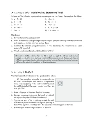 19
➤ Activity 2: What Would Make a Statement True?
Solve each of the following equations in as many ways as you can.Answer the questions that follow.
1.	 x + 7 = 12	 6.	 –5x = 35
2.	 t – 4 = 10	 7.	 3h – 2 = 16
3.	 r + 5 = –3	 8.	 –7x = –28
4.	 x – 10 = –2	 9.	 3(x + 7) = 24
5.	 2s = 16	 10.	2(3k – 1) = 28
Questions:
a.	 How did you solve each equation?
b.	 What mathematics concepts or principles did you apply to come up with the solution of
each equation? Explain how you applied these.
c.	 Compare the solutions you got with those of your classmates. Did you arrive at the same
answers? If not, why?
d.	 Which equations did you find difficult to solve? Why?
How did you find the activity? Were you able to recall and apply the different mathematics
concepts or principles in solving linear equations? I’m sure you were. In the next activity, you
will be representing a situation using a mathematical sentence. Such mathematical sentence
will be used to satisfy the conditions of the given situation.
➤ Activity 3: Air Out!
Use the situation below to answer the questions that follow.
Mr. Cayetano plans to install a new exhaust fan on
his room’s square-shaped wall. He asked a carpenter to
make a square opening on the wall where the exhaust
fan will be installed. The square opening must have an
area of 0.25 m2
.
1.	 Draw a diagram to illustrate the given situation.
2.	 How are you going to represent the length of a side of
the square-shaped wall? How about its area?
3.	 Suppose the area of the remaining part of the wall
after the carpenter has made the square opening is
6 m2
. What equation would describe the area of the remaining part of the wall?
4.	 How will you find the length of a side of the wall?
 