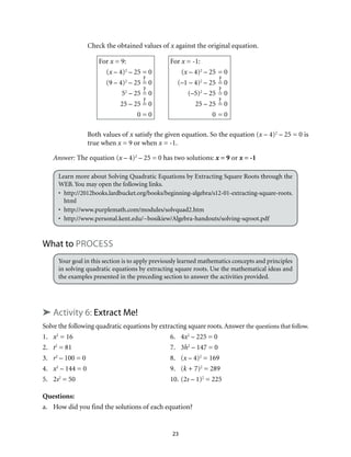 23
	 Check the obtained values of x against the original equation.
For x = 9:			 For x = -1:
	(x – 4)2
– 25	= 0		 (x – 4)2
– 25	= 0
	 (9 – 4)2
– 25	= 0		 (–1 – 4)2
– 25	= 0
	52
– 25	= 0		 (–5)2
– 25	= 0
	 25 – 25	= 0		 25 – 25	= 0
	 0	= 0		 0	= 0
	 Both values of x satisfy the given equation. So the equation (x – 4)2
– 25 = 0 is
true when x = 9 or when x = -1.
Answer: The equation (x – 4)2
– 25 = 0 has two solutions: x = 9 or x = -1
Learn more about Solving Quadratic Equations by Extracting Square Roots through the
WEB. You may open the following links.
•	http://2012books.lardbucket.org/books/beginning-algebra/s12-01-extracting-square-roots.
html
•	http://www.purplemath.com/modules/solvquad2.htm
•	http://www.personal.kent.edu/~bosikiew/Algebra-handouts/solving-sqroot.pdf
What to Process
Your goal in this section is to apply previously learned mathematics concepts and principles
in solving quadratic equations by extracting square roots. Use the mathematical ideas and
the examples presented in the preceding section to answer the activities provided.
➤ Activity 6: Extract Me!
Solve the following quadratic equations by extracting square roots.Answer the questions that follow.
1.	 x2
= 16	 6.	 4x2
– 225 = 0
2.	 t2
= 81	 7.	 3h2
– 147 = 0
3.	 r2
– 100 = 0	 8.	 (x – 4)2
= 169
4.	 x2
– 144 = 0	 9.	 (k + 7)2
= 289
5.	2s2
= 50	 10.	(2s – 1)2
= 225
Questions:
a.	 How did you find the solutions of each equation?
 