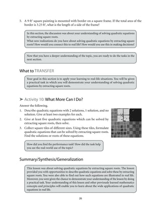 26
5.	 A 9 ft2
square painting is mounted with border on a square frame. If the total area of the
border is 3.25 ft2
, what is the length of a side of the frame?
In this section, the discussion was about your understanding of solving quadratic equations
by extracting square roots.
What new realizations do you have about solving quadratic equations by extracting square
roots? How would you connect this to real life? How would you use this in making decisions?
Now that you have a deeper understanding of the topic, you are ready to do the tasks in the
next section.
What to Transfer
Your goal in this section is to apply your learning to real-life situations. You will be given
a practical task in which you will demonstrate your understanding of solving quadratic
equations by extracting square roots.
➤ Activity 10: What More Can I Do?
Answer the following.
1.	 Describe quadratic equations with 2 solutions, 1 solution, and no
solution. Give at least two examples for each.
2.	 Give at least five quadratic equations which can be solved by
extracting square roots, then solve.
3.	 Collect square tiles of different sizes. Using these tiles, formulate
quadratic equations that can be solved by extracting square roots.
Find the solutions or roots of these equations.
How did you find the performance task? How did the task help
you see the real-world use of the topic?
Summary/Synthesis/Generalization
This lesson was about solving quadratic equations by extracting square roots. The lesson
provided you with opportunities to describe quadratic equations and solve these by extracting
square roots. You were also able to find out how such equations are illustrated in real life.
Moreover,you were given the chance to demonstrate your understanding of the lesson by doing
a practical task. Your understanding of this lesson and other previously learned mathematics
concepts and principles will enable you to learn about the wide applications of quadratic
equations in real life.
 