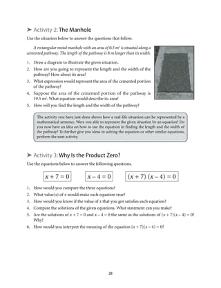 28
➤ Activity 2: The Manhole
Use the situation below to answer the questions that follow.
A rectangular metal manhole with an area of 0.5 m2
is situated along a
cemented pathway. The length of the pathway is 8 m longer than its width.
1.	 Draw a diagram to illustrate the given situation.
2.	 How are you going to represent the length and the width of the
pathway? How about its area?
3.	 What expression would represent the area of the cemented portion
of the pathway?
4.	 Suppose the area of the cemented portion of the pathway is
19.5 m2
. What equation would describe its area?
5.	 How will you find the length and the width of the pathway?
The activity you have just done shows how a real-life situation can be represented by a
mathematical sentence. Were you able to represent the given situation by an equation? Do
you now have an idea on how to use the equation in finding the length and the width of
the pathway? To further give you ideas in solving the equation or other similar equations,
perform the next activity.
➤ Activity 3: Why Is the Product Zero?
Use the equations below to answer the following questions.
x + 7 = 0 x – 4 = 0 (x + 7) (x – 4) = 0
1.	 How would you compare the three equations?
2.	 What value(s) of x would make each equation true?
3.	 How would you know if the value of x that you got satisfies each equation?
4.	 Compare the solutions of the given equations. What statement can you make?
5.	 Are the solutions of x + 7 = 0 and x – 4 = 0 the same as the solutions of (x + 7)(x – 4) = 0?
Why?
6.	 How would you interpret the meaning of the equation (x + 7)(x – 4) = 0?
 