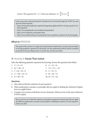 31
Answer: The equation 9x2
– 4 = 0 has two solutions: x =
-2
3
or x =
2
3
Learn more about Solving Quadratic Equations by Factoring through the WEB. You may
open the following links.
•	http://2012books.lardbucket.org/books/beginning-algebra/s09-06-solving-equations-by-
factoring.html
•	http://www.purplemath.com/modules/solvquad.htm
•	http://www.webmath.com/quadtri.html
•	http://www.mathwarehouse.com/quadratic/solve-quadratic-equation-by-factoring.php
What to Process
Your goal in this section is to apply previously learned mathematics concepts and principles
in solving quadratic equations by factoring. Use the mathematical ideas and the examples
presented in the preceding section to answer the activities provided.
➤ Activity 4: Factor Then Solve!
Solve the following quadratic equations by factoring. Answer the questions that follow.
1.	 x2
+ 7x = 0	 6.	 x2
– 14 = 5x
2.	6s2
+ 18s = 0	 7.	 11r + 15 = –2r2
3.	 t2
+ 8t + 16 = 0	 8.	 x2
– 25 = 0
4.	 x2
– 10x + 25 = 0	 9.	 81 – 4x2
= 0
5.	 h2
+ 6h = 16	 10.	4s2
+ 9 = 12s
Questions:
a.	 How did you find the solutions of each equation?
b.	 What mathematics concepts or principles did you apply in finding the solutions? Explain
how you applied these.
c.	 Compare your answers with those of your classmates. Did you arrive at the same solutions?
If NOT, explain.
Was it easy for you to find the solutions of quadratic equations by factoring? Did you apply
the different mathematics concepts and principles in finding the solutions of each equation?
I know you did!
 