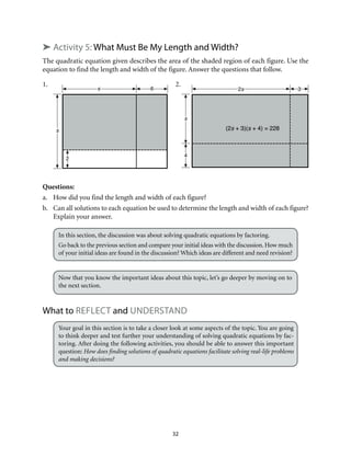 32
➤ Activity 5: What Must Be My Length and Width?
The quadratic equation given describes the area of the shaded region of each figure. Use the
equation to find the length and width of the figure. Answer the questions that follow.
1.		 2.
Questions:
a.	 How did you find the length and width of each figure?
b.	 Can all solutions to each equation be used to determine the length and width of each figure?
Explain your answer.
In this section, the discussion was about solving quadratic equations by factoring.
Go back to the previous section and compare your initial ideas with the discussion. How much
of your initial ideas are found in the discussion? Which ideas are different and need revision?
Now that you know the important ideas about this topic, let’s go deeper by moving on to
the next section.
What to Reflect and Understand
Your goal in this section is to take a closer look at some aspects of the topic. You are going
to think deeper and test further your understanding of solving quadratic equations by fac-
toring. After doing the following activities, you should be able to answer this important
question: How does finding solutions of quadratic equations facilitate solving real-life problems
and making decisions?
s
2
s 6
s
4
2s 3
(2s + 3)(s + 4) = 228
 